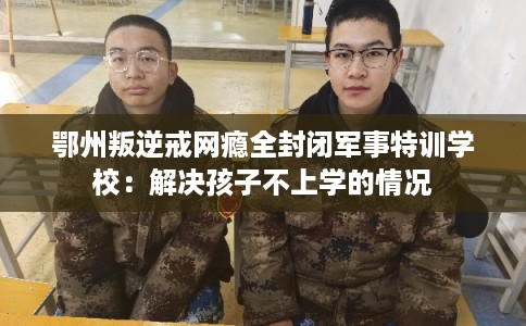 鄂州叛逆戒网瘾全封闭军事特训学校：解决孩子不上学的情况