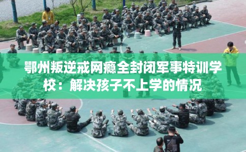 鄂州叛逆戒网瘾全封闭军事特训学校：解决孩子不上学的情况