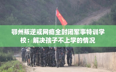 鄂州叛逆戒网瘾全封闭军事特训学校：解决孩子不上学的情况