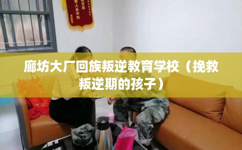 廊坊大厂回族叛逆教育学校（挽救叛逆期的孩子）