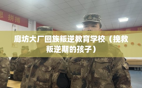 廊坊大厂回族叛逆教育学校（挽救叛逆期的孩子）