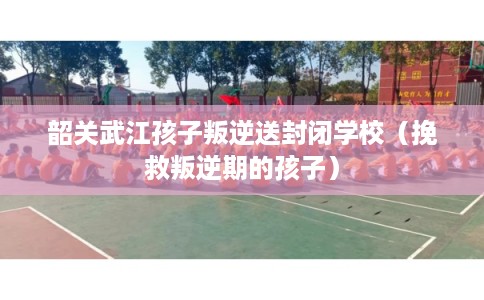韶关武江孩子叛逆送封闭学校（挽救叛逆期的孩子）