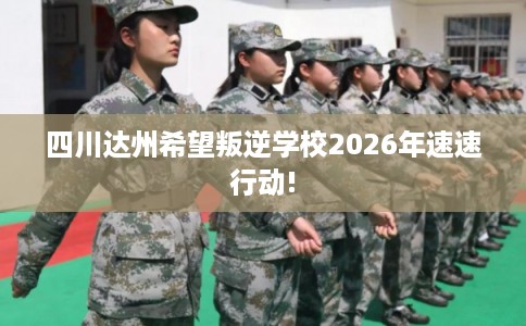 四川达州希望叛逆学校2026年速速行动! 四川达州希望叛逆学校2026年速速行动!