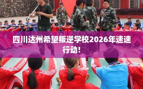 四川达州希望叛逆学校2026年速速行动! 四川达州希望叛逆学校2026年速速行动!