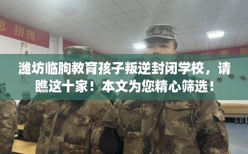 潍坊临朐教育孩子叛逆封闭学校，请瞧这十家！本文为您精心筛选！