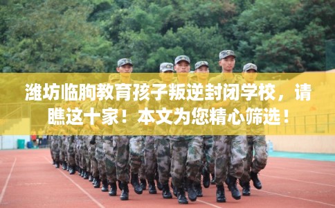潍坊临朐教育孩子叛逆封闭学校，请瞧这十家！本文为您精心筛选！