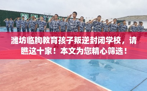 潍坊临朐教育孩子叛逆封闭学校，请瞧这十家！本文为您精心筛选！