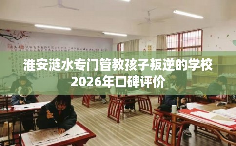 淮安涟水专门管教孩子叛逆的学校2026年口碑评价 淮安涟水专门管教孩子叛逆的学校2026年口碑评价