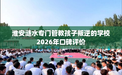 淮安涟水专门管教孩子叛逆的学校2026年口碑评价 淮安涟水专门管教孩子叛逆的学校2026年口碑评价