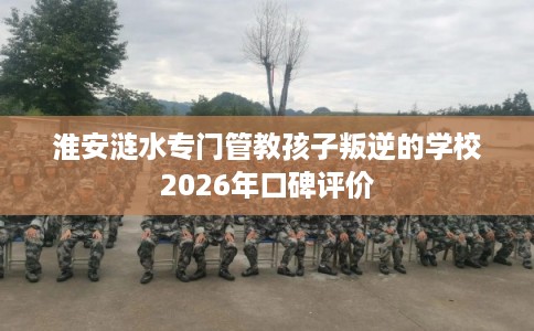 淮安涟水专门管教孩子叛逆的学校2026年口碑评价 淮安涟水专门管教孩子叛逆的学校2026年口碑评价