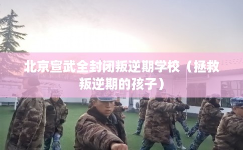 北京宣武全封闭叛逆期学校（拯救叛逆期的孩子）