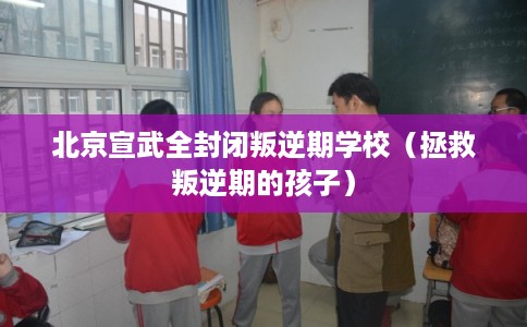 北京宣武全封闭叛逆期学校（拯救叛逆期的孩子）