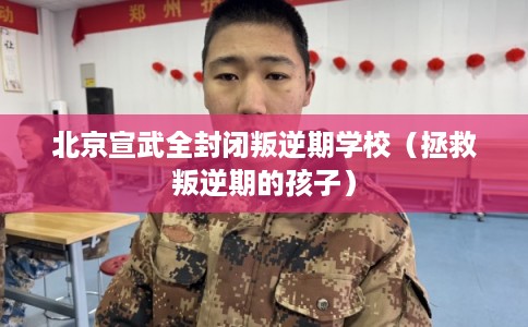 北京宣武全封闭叛逆期学校（拯救叛逆期的孩子）