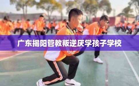 广东揭阳管教叛逆厌学孩子学校