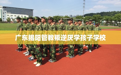 广东揭阳管教叛逆厌学孩子学校