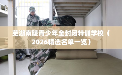 芜湖南陵青少年全封闭特训学校（2026精选名单一览）