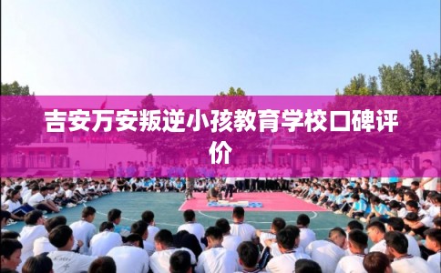 吉安万安叛逆小孩教育学校口碑评价