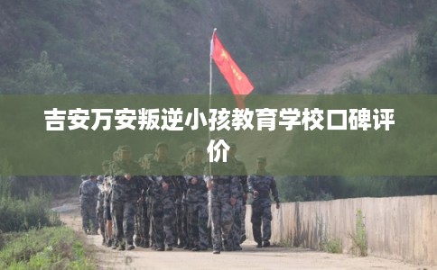 吉安万安叛逆小孩教育学校口碑评价