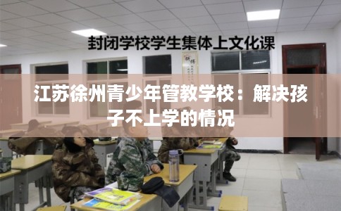 江苏徐州青少年管教学校:解决孩子不上学的情况 江苏徐州青少年管教学校:解决孩子不上学的情况