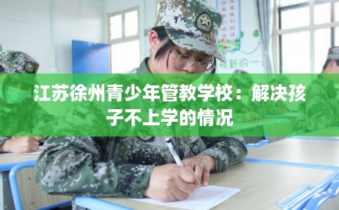 江苏徐州青少年管教学校:解决孩子不上学的情况 江苏徐州青少年管教学校:解决孩子不上学的情况