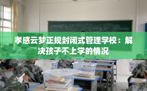 孝感云梦正规封闭式管理学校:解决孩子不上学的情况 孝感云梦正规封闭式管理学校:解决孩子不上学的情况