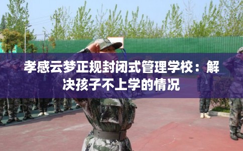 孝感云梦正规封闭式管理学校:解决孩子不上学的情况 孝感云梦正规封闭式管理学校:解决孩子不上学的情况