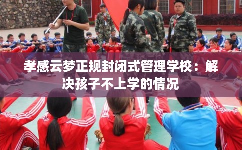 孝感云梦正规封闭式管理学校:解决孩子不上学的情况 孝感云梦正规封闭式管理学校:解决孩子不上学的情况