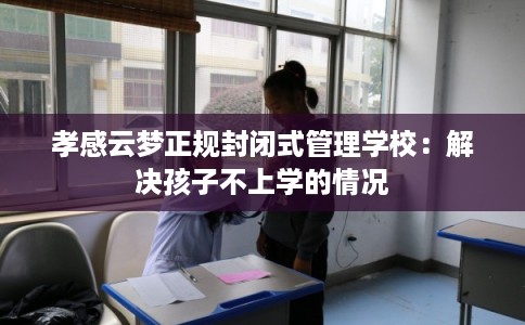 孝感云梦正规封闭式管理学校:解决孩子不上学的情况 孝感云梦正规封闭式管理学校:解决孩子不上学的情况
