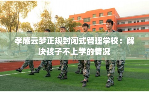 孝感云梦正规封闭式管理学校:解决孩子不上学的情况 孝感云梦正规封闭式管理学校:解决孩子不上学的情况