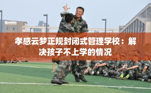 孝感云梦正规封闭式管理学校:解决孩子不上学的情况 孝感云梦正规封闭式管理学校:解决孩子不上学的情况