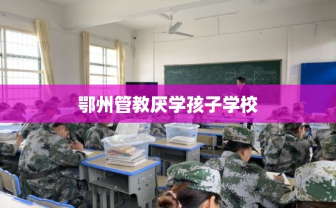 鄂州管教厌学孩子学校