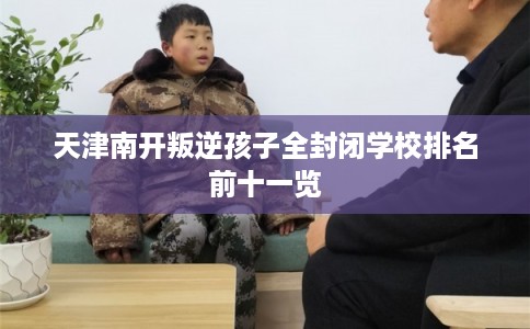 天津南开叛逆孩子全封闭学校排名前十一览 天津南开叛逆孩子全封闭学校排名前十一览