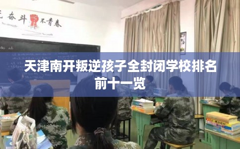 天津南开叛逆孩子全封闭学校排名前十一览 天津南开叛逆孩子全封闭学校排名前十一览