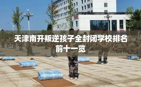 天津南开叛逆孩子全封闭学校排名前十一览 天津南开叛逆孩子全封闭学校排名前十一览