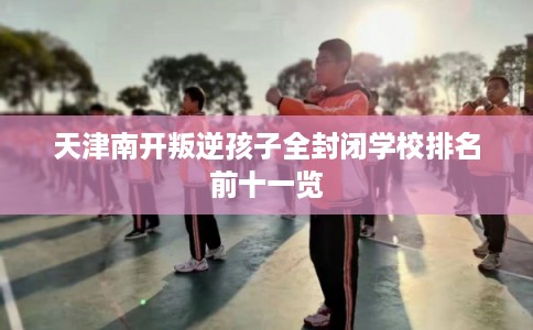 天津南开叛逆孩子全封闭学校排名前十一览 天津南开叛逆孩子全封闭学校排名前十一览