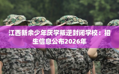 江西新余少年厌学叛逆封闭学校：招生信息公布2026年