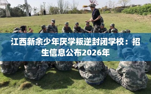 江西新余少年厌学叛逆封闭学校：招生信息公布2026年