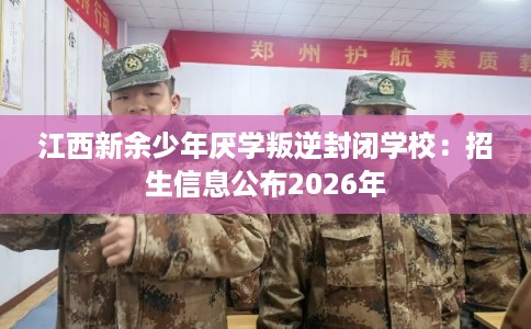 江西新余少年厌学叛逆封闭学校：招生信息公布2026年