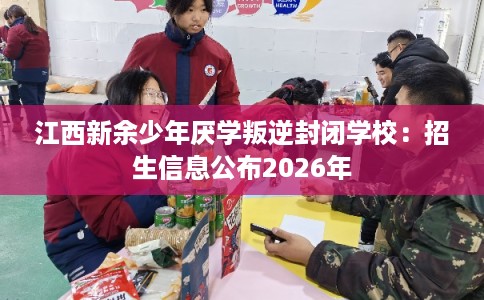 江西新余少年厌学叛逆封闭学校：招生信息公布2026年