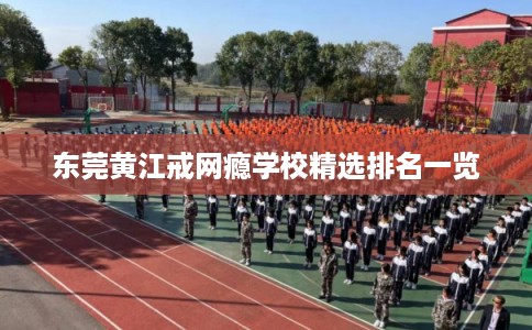 东莞黄江戒网瘾学校精选排名一览 东莞黄江戒网瘾学校精选排名一览