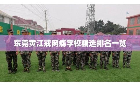 东莞黄江戒网瘾学校精选排名一览 东莞黄江戒网瘾学校精选排名一览