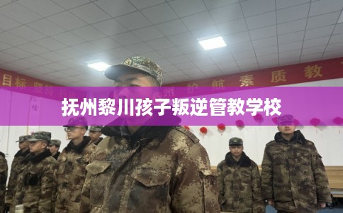 抚州黎川孩子叛逆管教学校