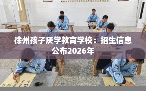徐州孩子厌学教育学校：招生信息公布2026年