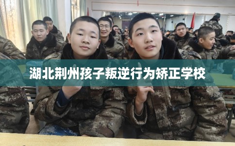 湖北荆州孩子叛逆行为矫正学校 湖北荆州孩子叛逆行为矫正学校