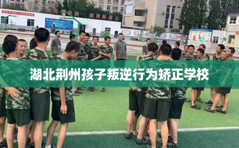 湖北荆州孩子叛逆行为矫正学校 湖北荆州孩子叛逆行为矫正学校