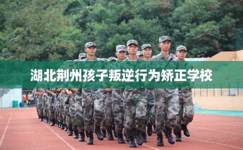 湖北荆州孩子叛逆行为矫正学校 湖北荆州孩子叛逆行为矫正学校