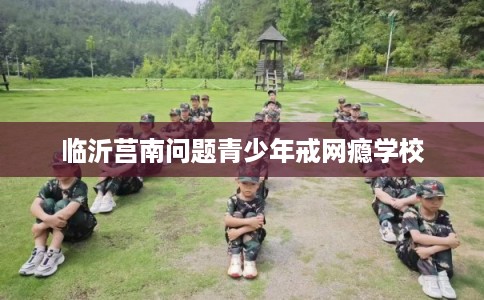 临沂莒南问题青少年戒网瘾学校
