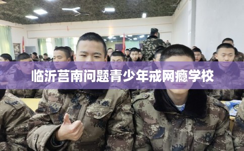 临沂莒南问题青少年戒网瘾学校