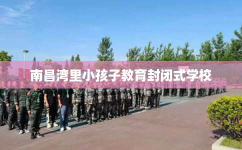 南昌湾里小孩子教育封闭式学校 南昌湾里小孩子教育封闭式学校