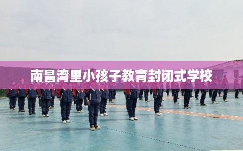 南昌湾里小孩子教育封闭式学校 南昌湾里小孩子教育封闭式学校